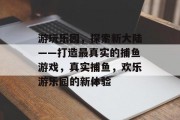 游玩乐园,探索新大陆——打造最真实的捕鱼游戏,真实捕鱼,欢乐游乐园的新体验 游玩乐园,探索新大陆——打造最真实的捕鱼游戏,真实捕鱼,欢乐游乐园的新体验
