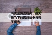 乌克兰热点新闻,战火纷飞下的民族抗争与和平曙光 乌克兰热点新闻,战火纷飞下的民族抗争与和平曙光