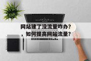 网站建了没流量咋办?,如何提高网站流量? 网站建了没流量咋办?,如何提高网站流量?