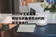 2023年流量巅峰,揭秘当前最受欢迎的网站流量排行 2023年流量巅峰,揭秘当前最受欢迎的网站流量排行