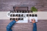 2021年外国旅游热点新闻盘点,世界各地的精彩瞬间 2021年外国旅游热点新闻盘点,世界各地的精彩瞬间