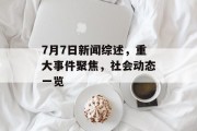 7月7日新闻综述,重大事件聚焦,社会动态一览 7月7日新闻综述,重大事件聚焦,社会动态一览