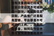 在当今的互联网时代,发布流量网站已经成为企业日常运营不可或缺的一部分。无论是信息获取、产品推广还是服务营销,平台都是不可或缺的工具。,流量网站必备,如何在今日世界中获得高流量和高转化率? 在当今的互联网时代,发布流量网站已经成为企业日常运营不可或缺的一部分。无论是信息获取、产品推广还是服务营销,平台都是不可或缺的工具。,流量网站必备,如何在今日世界中获得高流量和高转化率?