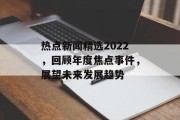 热点新闻精选2022,回顾年度焦点事件,展望未来发展趋势 热点新闻精选2022,回顾年度焦点事件,展望未来发展趋势