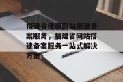 福建省便捷网站搭建备案服务,福建省网站搭建备案服务一站式解决方案 福建省便捷网站搭建备案服务,福建省网站搭建备案服务一站式解决方案