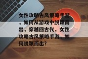 女性攻略古风策略手游，如何从游戏中脱颖而出，穿越回古代，女性攻略古风策略手游，如何脱颖而出?