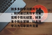 拼多多的学习提升流量,如何通过高效学习来实现个性化经营,拼多多个性化营销,以高效学习为引擎提升流量 拼多多的学习提升流量,如何通过高效学习来实现个性化经营,拼多多个性化营销,以高效学习为引擎提升流量