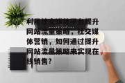 利用社交媒体平台提升网站流量策略,社交媒体营销,如何通过提升网站流量策略来实现在线销售? 利用社交媒体平台提升网站流量策略,社交媒体营销,如何通过提升网站流量策略来实现在线销售?