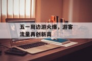 五一周边游火爆,游客流量再创新高 五一周边游火爆,游客流量再创新高