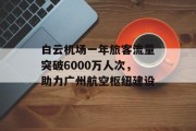 白云机场一年旅客流量突破6000万人次,助力广州航空枢纽建设 白云机场一年旅客流量突破6000万人次,助力广州航空枢纽建设