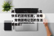 藏宠游戏攻略——玩出快乐的游戏乐趣，攻略，宠物游戏让您的生活更精彩！
