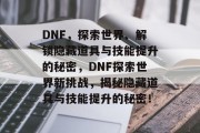 DNF,探索世界、解锁隐藏道具与技能提升的秘密,DNF探索世界新挑战,揭秘隐藏道具与技能提升的秘密! DNF,探索世界、解锁隐藏道具与技能提升的秘密,DNF探索世界新挑战,揭秘隐藏道具与技能提升的秘密!