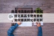 商品卡流量的提升策略,优化商品卡使用策略,如何提高转化率和利润? 商品卡流量的提升策略,优化商品卡使用策略,如何提高转化率和利润?