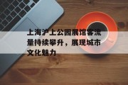 上海沪上公园展馆客流量持续攀升,展现城市文化魅力 上海沪上公园展馆客流量持续攀升,展现城市文化魅力