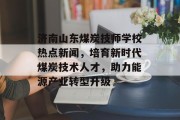 济南山东煤炭技师学校热点新闻,培育新时代煤炭技术人才,助力能源产业转型升级 济南山东煤炭技师学校热点新闻,培育新时代煤炭技术人才,助力能源产业转型升级