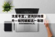 流量丰富，咨询却待提升—如何破解这一难题