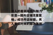 男人的着装风格与魅力彰显—提升店铺流量策略,成功开店秘籍,男人着装时尚的魅力体现 男人的着装风格与魅力彰显—提升店铺流量策略,成功开店秘籍,男人着装时尚的魅力体现