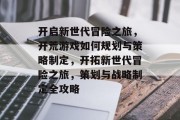 开启新世代冒险之旅,开荒游戏如何规划与策略制定,开拓新世代冒险之旅,策划与战略制定全攻略 开启新世代冒险之旅,开荒游戏如何规划与策略制定,开拓新世代冒险之旅,策划与战略制定全攻略