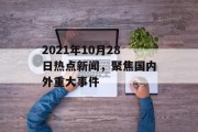 2021年10月28日热点新闻,聚焦国内外重大事件 2021年10月28日热点新闻,聚焦国内外重大事件