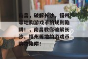 南昌,破解长沙、福州等地购游戏币的规则陷阱!,南昌教你破解长沙、福州等地的游戏币购物陷阱! 南昌,破解长沙、福州等地购游戏币的规则陷阱!,南昌教你破解长沙、福州等地的游戏币购物陷阱!