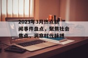 2023年3月热点新闻事件盘点,聚焦社会焦点,洞察时代脉搏 2023年3月热点新闻事件盘点,聚焦社会焦点,洞察时代脉搏