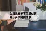 合肥元宵节客流量创新高,共庆团圆佳节 合肥元宵节客流量创新高,共庆团圆佳节