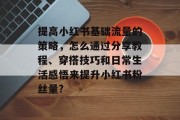 提高小红书基础流量的策略,怎么通过分享教程、穿搭技巧和日常生活感悟来提升小红书粉丝量? 提高小红书基础流量的策略,怎么通过分享教程、穿搭技巧和日常生活感悟来提升小红书粉丝量?