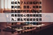 在现代社会中,生活节奏加快、工作压力大、人际关系复杂等问题已经成为了人们面临的主要问题。但是,如果能在关键的时刻选择玩游戏来放松心情和缓解压力,那么可能就会变得更好。如何进行艰难时刻的游戏攻略呢?以下是一些具体的建议。,在忙碌的生活中找寻乐趣,应对压力的最佳游戏策略 在现代社会中,生活节奏加快、工作压力大、人际关系复杂等问题已经成为了人们面临的主要问题。但是,如果能在关键的时刻选择玩游戏来放松心情和缓解压力,那么可能就会变得更好。如何进行艰难时刻的游戏攻略呢?以下是一些具体的建议。,在忙碌的生活中找寻乐趣,应对压力的最佳游戏策略