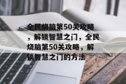 全民烧脑第50关攻略,解锁智慧之门,全民烧脑第50关攻略,解锁智慧之门的方法 全民烧脑第50关攻略,解锁智慧之门,全民烧脑第50关攻略,解锁智慧之门的方法