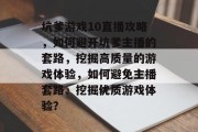 坑爹游戏10直播攻略,如何避开坑爹主播的套路,挖掘高质量的游戏体验,如何避免主播套路、挖掘优质游戏体验? 坑爹游戏10直播攻略,如何避开坑爹主播的套路,挖掘高质量的游戏体验,如何避免主播套路、挖掘优质游戏体验?
