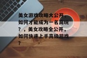美女游戏攻略大公开，如何才能成为一名高玩？，美女攻略全公开，如何快速上手高级游戏？