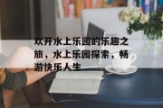 欢开水上乐园的乐趣之旅，水上乐园探索，畅游快乐人生