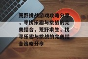 荒野挑战游戏攻略分享,寻找乐趣与挑战的完美结合,荒野求生,找寻乐趣与挑战的完美结合策略分享 荒野挑战游戏攻略分享,寻找乐趣与挑战的完美结合,荒野求生,找寻乐趣与挑战的完美结合策略分享