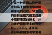 SEO(搜索引擎优化)是一种将网站设计得更加易于搜索引擎理解和索引的过程。SEO的目标是在其搜索结果中获得更高的排名,并为用户提供更多的可见性。,SEO,让网站更容易被搜索引擎索引,提高可见性与排名 SEO(搜索引擎优化)是一种将网站设计得更加易于搜索引擎理解和索引的过程。SEO的目标是在其搜索结果中获得更高的排名,并为用户提供更多的可见性。,SEO,让网站更容易被搜索引擎索引,提高可见性与排名