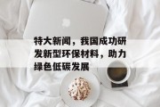 特大新闻,我国成功研发新型环保材料,助力绿色低碳发展 特大新闻,我国成功研发新型环保材料,助力绿色低碳发展