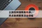 公民权利保障再升级,热点新闻聚焦法治进程 公民权利保障再升级,热点新闻聚焦法治进程