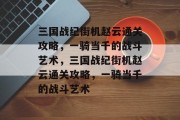 三国战纪街机赵云通关攻略,一骑当千的战斗艺术,三国战纪街机赵云通关攻略,一骑当千的战斗艺术 三国战纪街机赵云通关攻略,一骑当千的战斗艺术,三国战纪街机赵云通关攻略,一骑当千的战斗艺术
