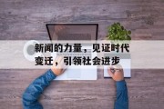 新闻的力量,见证时代变迁,引领社会进步 新闻的力量,见证时代变迁,引领社会进步