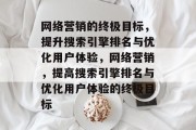 网络营销的终极目标,提升搜索引擎排名与优化用户体验,网络营销,提高搜索引擎排名与优化用户体验的终极目标 网络营销的终极目标,提升搜索引擎排名与优化用户体验,网络营销,提高搜索引擎排名与优化用户体验的终极目标