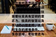 生存游戏生存游戏是人们在面对自然环境和人类压力时所面临的挑战。这个种类的游戏往往需要玩家具有坚韧的意志力、极高的智慧以及良好的心理素质,以应对生存的艰难条件。,生存游戏,考验意志与智慧的极致挑战 生存游戏生存游戏是人们在面对自然环境和人类压力时所面临的挑战。这个种类的游戏往往需要玩家具有坚韧的意志力、极高的智慧以及良好的心理素质,以应对生存的艰难条件。,生存游戏,考验意志与智慧的极致挑战