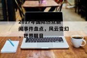 2017年国际热点新闻事件盘点,风云变幻,世界瞩目 2017年国际热点新闻事件盘点,风云变幻,世界瞩目