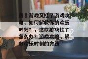 最囧游戏又挂了游戏攻略，如何解救你的欢乐时刻？，这款游戏挂了怎么办？游戏攻略，解救欢乐时刻的方法