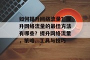 如何提升网络流量?提升网络流量的最佳方法有哪些?提升网络流量,策略、工具与技巧 如何提升网络流量?提升网络流量的最佳方法有哪些?提升网络流量,策略、工具与技巧