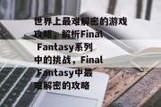 世界上最难解密的游戏攻略,解析Final Fantasy系列中的挑战,Final Fantasy中最难解密的攻略 世界上最难解密的游戏攻略,解析Final Fantasy系列中的挑战,Final Fantasy中最难解密的攻略