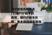 PSP游戏攻略男主 | 打破PSP新手的困境，破PSP新手攻略，男主如何成为游戏高手
