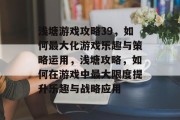 浅塘游戏攻略39,如何最大化游戏乐趣与策略运用,浅塘攻略,如何在游戏中最大限度提升乐趣与战略应用 浅塘游戏攻略39,如何最大化游戏乐趣与策略运用,浅塘攻略,如何在游戏中最大限度提升乐趣与战略应用