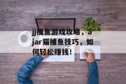 jj捕鱼游戏攻略,ajar猫捕鱼技巧,如何轻松赚钱! jj捕鱼游戏攻略,ajar猫捕鱼技巧,如何轻松赚钱!