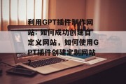 利用GPT插件制作网站: 如何成功创建自定义网站，如何使用GPT插件创建定制网站？