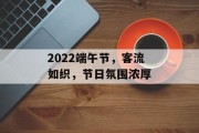 2022端午节,客流如织,节日氛围浓厚 2022端午节,客流如织,节日氛围浓厚