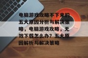 电脑游戏攻略不下来的五大原因分析与解决策略,电脑游戏攻略,无效下载怎么办?五大原因解析与解决策略 电脑游戏攻略不下来的五大原因分析与解决策略,电脑游戏攻略,无效下载怎么办?五大原因解析与解决策略